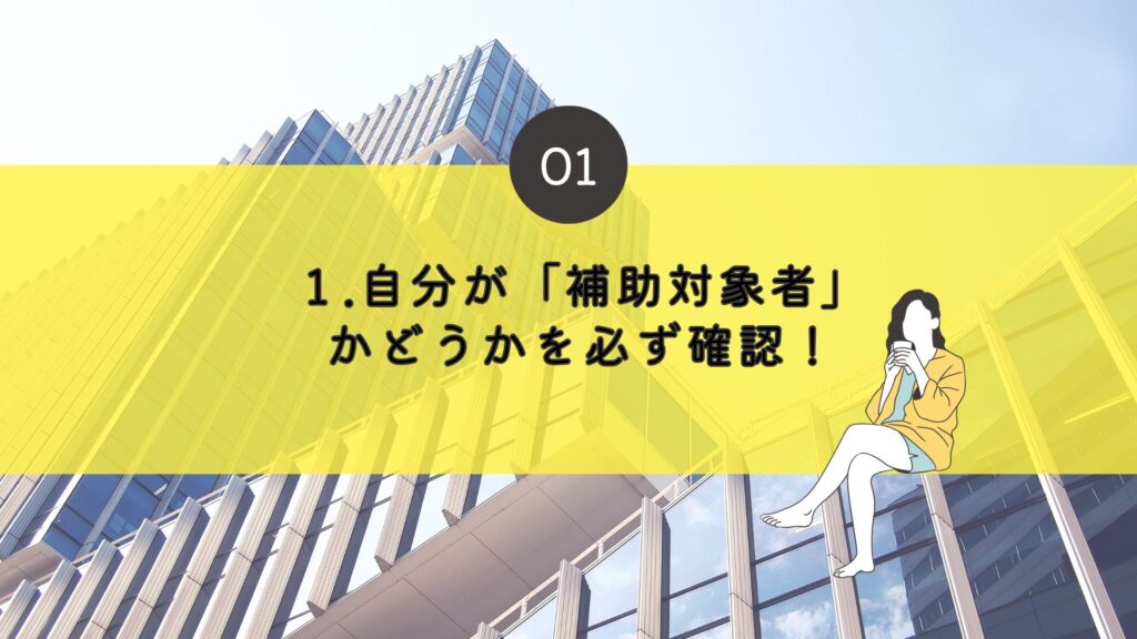 １．	自分が「補助対象者」かどうかを必ず確認！